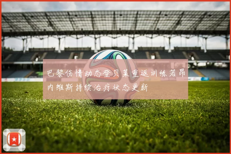 巴黎伤情动态登贝莱重返训练若昂内维斯持续治疗状态更新