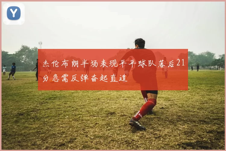杰伦布朗半场表现平平球队落后21分急需反弹奋起直追