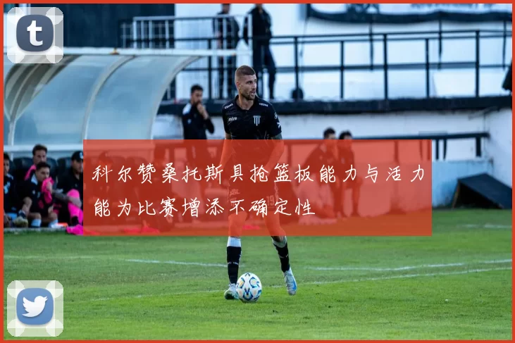 科尔赞桑托斯具抢篮板能力与活力能为比赛增添不确定性