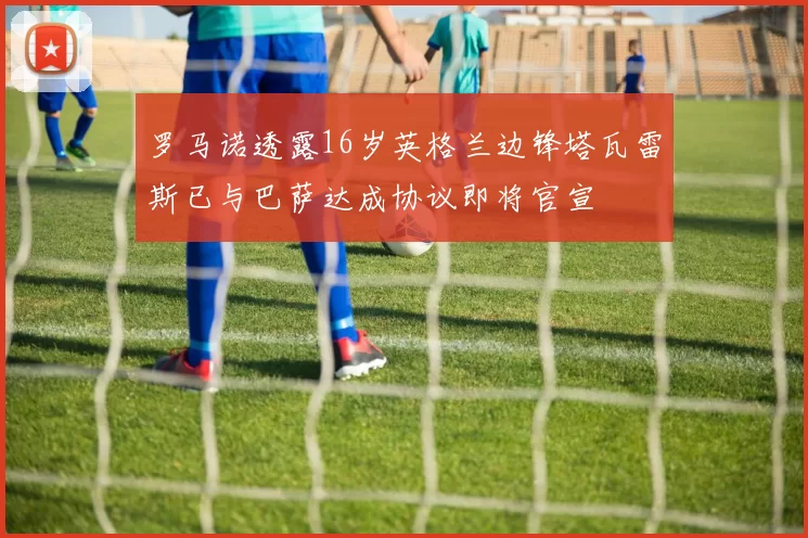 罗马诺透露16岁英格兰边锋塔瓦雷斯已与巴萨达成协议即将官宣