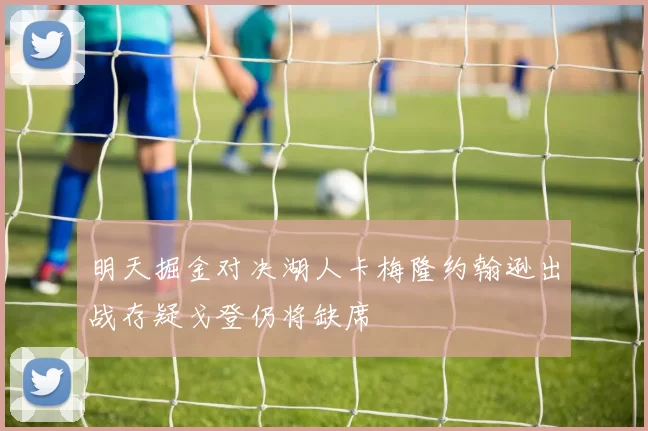 明天掘金对决湖人卡梅隆约翰逊出战存疑戈登仍将缺席
