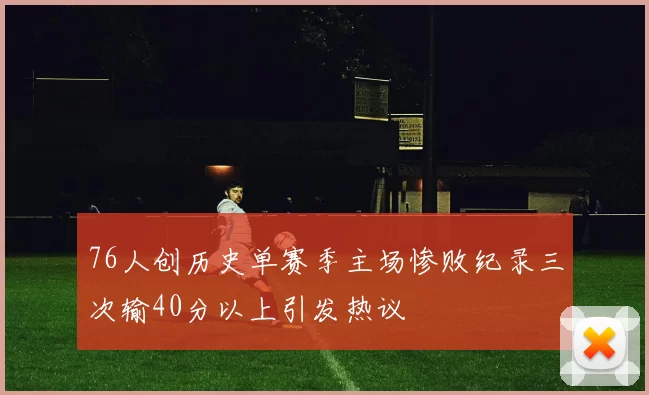 76人创历史单赛季主场惨败纪录三次输40分以上引发热议