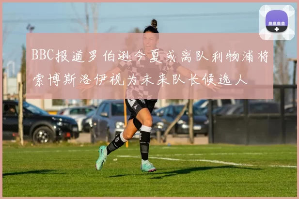 BBC报道罗伯逊今夏或离队利物浦将索博斯洛伊视为未来队长候选人