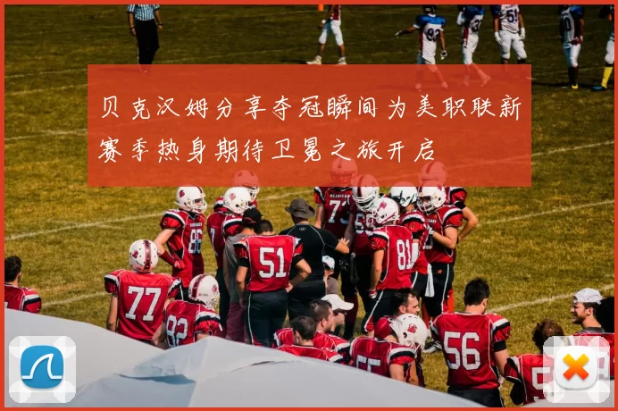 贝克汉姆分享夺冠瞬间为美职联新赛季热身期待卫冕之旅开启