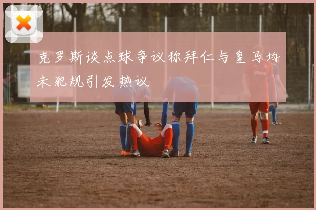 克罗斯谈点球争议称拜仁与皇马均未犯规引发热议