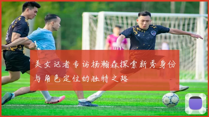 美女记者专访杨瀚森探索新秀身份与角色定位的独特之路