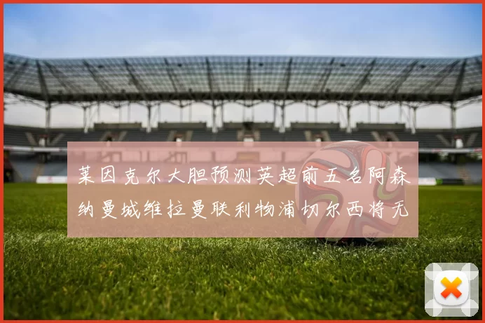 莱因克尔大胆预测英超前五名阿森纳曼城维拉曼联利物浦切尔西将无缘欧战