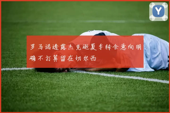 罗马诺透露杰克逊夏季转会意向明确不打算留在切尔西