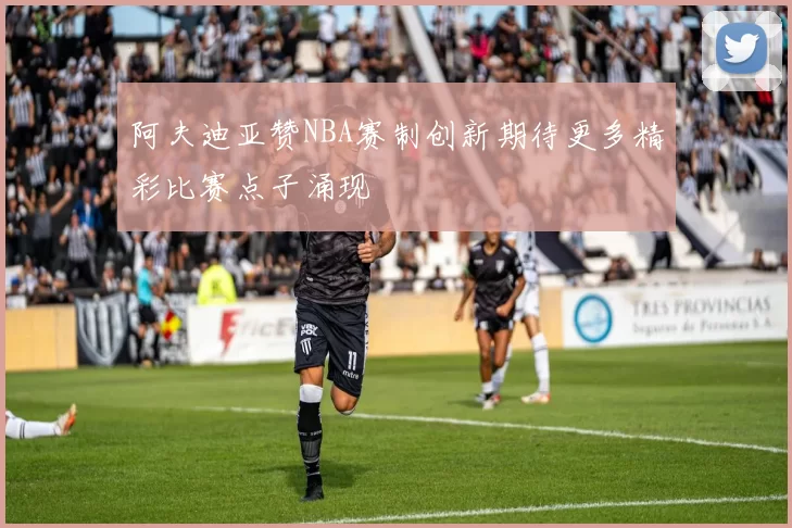 阿夫迪亚赞NBA赛制创新期待更多精彩比赛点子涌现