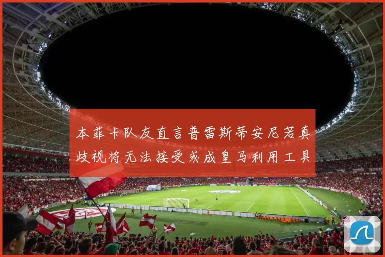 本菲卡队友直言普雷斯蒂安尼若真歧视将无法接受或成皇马利用工具