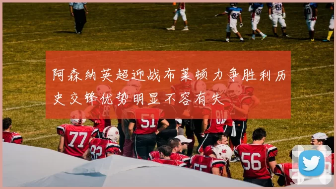 阿森纳英超迎战布莱顿力争胜利历史交锋优势明显不容有失
