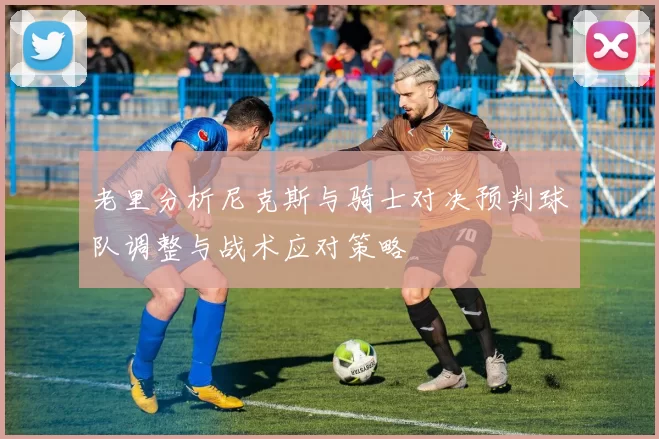 老里分析尼克斯与骑士对决预判球队调整与战术应对策略