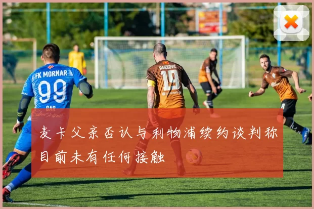 麦卡父亲否认与利物浦续约谈判称目前未有任何接触