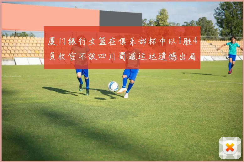 厦门银行女篮在俱乐部杯中以1胜4负收官不敌四川蜀道运达遗憾出局